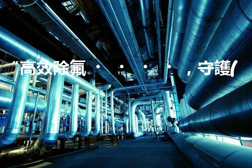 “高效除氟，守護(hù)碧水藍(lán)天——廢水中氟離子處理新篇章”